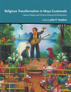 Religious Transformation in Maya Guatemala: Cultural Collapse and Christian Pentecostal Revitalization, edited by John P. Hawkins, 2021